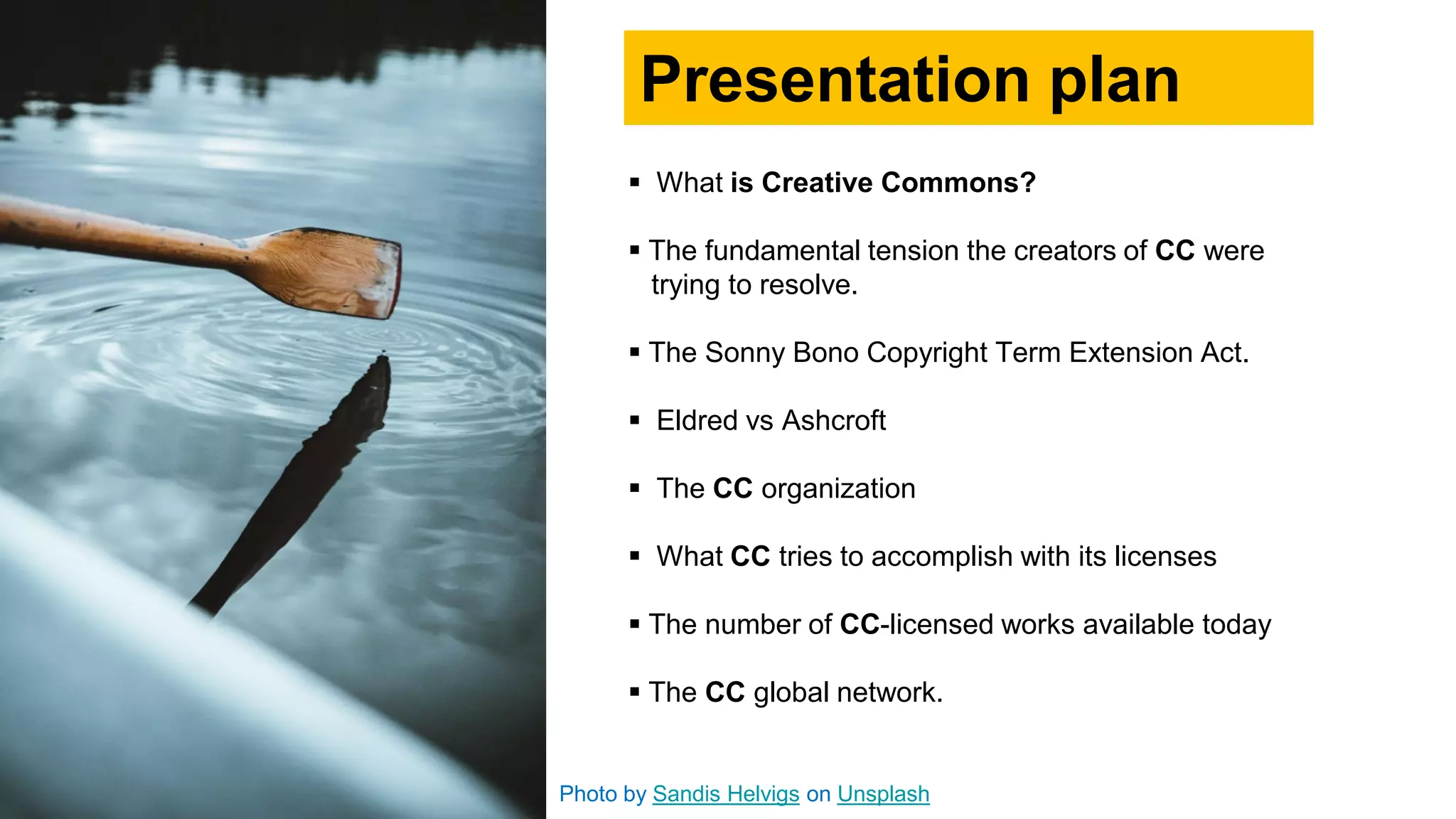 Photo by Sandis Helvigs on Unsplash
 What is Creative Commons?
 The fundamental tension the creators of CC were
trying to resolve.
 The Sonny Bono Copyright Term Extension Act.
 Eldred vs Ashcroft
 The CC organization
 What CC tries to accomplish with its licenses
 The number of CC-licensed works available today
 The CC global network.
Presentation plan
 