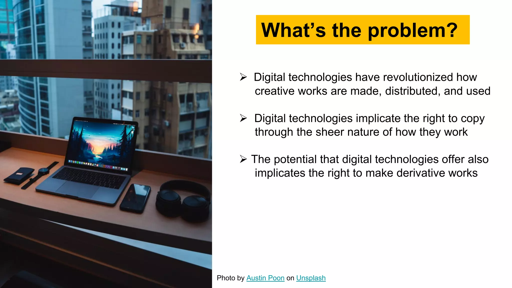  Digital technologies have revolutionized how
creative works are made, distributed, and used
 Digital technologies implicate the right to copy
through the sheer nature of how they work
 The potential that digital technologies offer also
implicates the right to make derivative works
What’s the problem?
Photo by Austin Poon on Unsplash
 