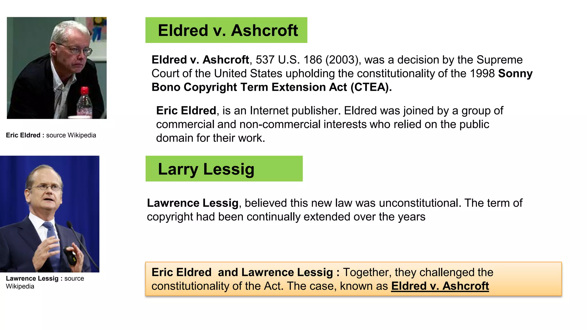History
Eldred v. Ashcroft
Eric Eldred : source Wikipedia
Eldred v. Ashcroft, 537 U.S. 186 (2003), was a decision by the Supreme
Court of the United States upholding the constitutionality of the 1998 Sonny
Bono Copyright Term Extension Act (CTEA).
Eric Eldred, is an Internet publisher. Eldred was joined by a group of
commercial and non-commercial interests who relied on the public
domain for their work.
Larry Lessig
Lawrence Lessig, believed this new law was unconstitutional. The term of
copyright had been continually extended over the years
Eric Eldred and Lawrence Lessig : Together, they challenged the
constitutionality of the Act. The case, known as Eldred v. Ashcroft
Lawrence Lessig : source
Wikipedia
 