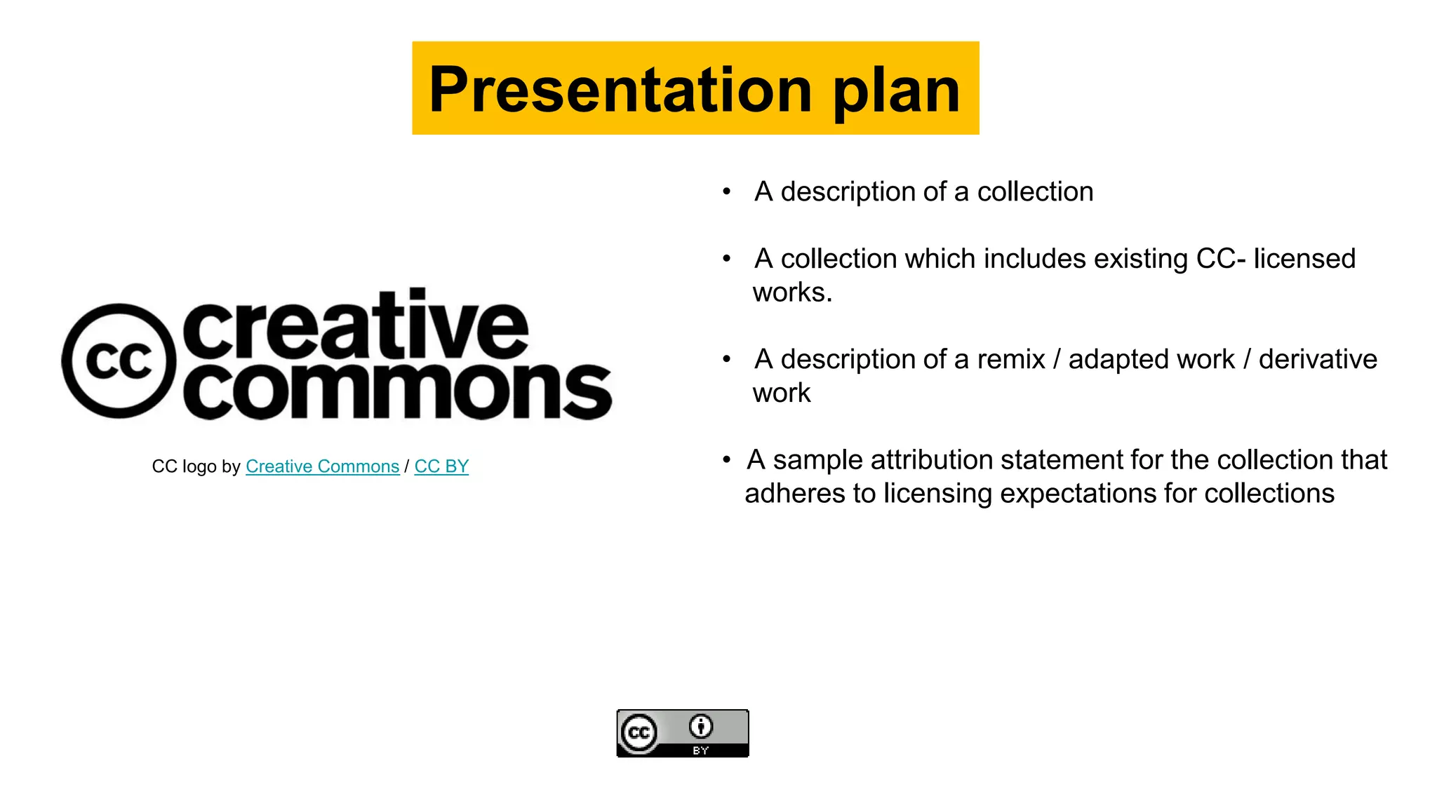 • A description of a collection
• A collection which includes existing CC- licensed
works.
• A description of a remix / adapted work / derivative
work
• A sample attribution statement for the collection that
adheres to licensing expectations for collections
Presentation plan
CC logo by Creative Commons / CC BY
 