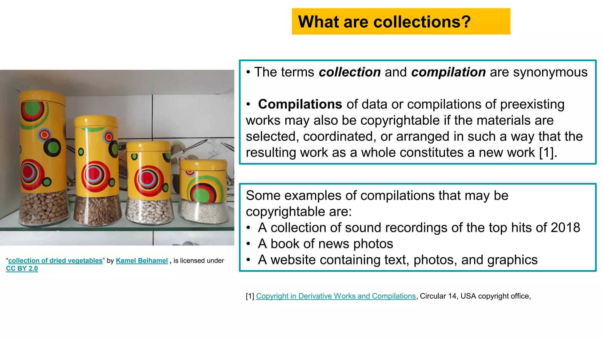 • The terms collection and compilation are synonymous
• Compilations of data or compilations of preexisting
works may also be copyrightable if the materials are
selected, coordinated, or arranged in such a way that the
resulting work as a whole constitutes a new work [1].
What are collections?
Some examples of compilations that may be
copyrightable are:
• A collection of sound recordings of the top hits of 2018
• A book of news photos
• A website containing text, photos, and graphics“collection of dried vegetables” by Kamel Belhamel , is licensed under
CC BY 2.0
[1] Copyright in Derivative Works and Compilations, Circular 14, USA copyright office,
 