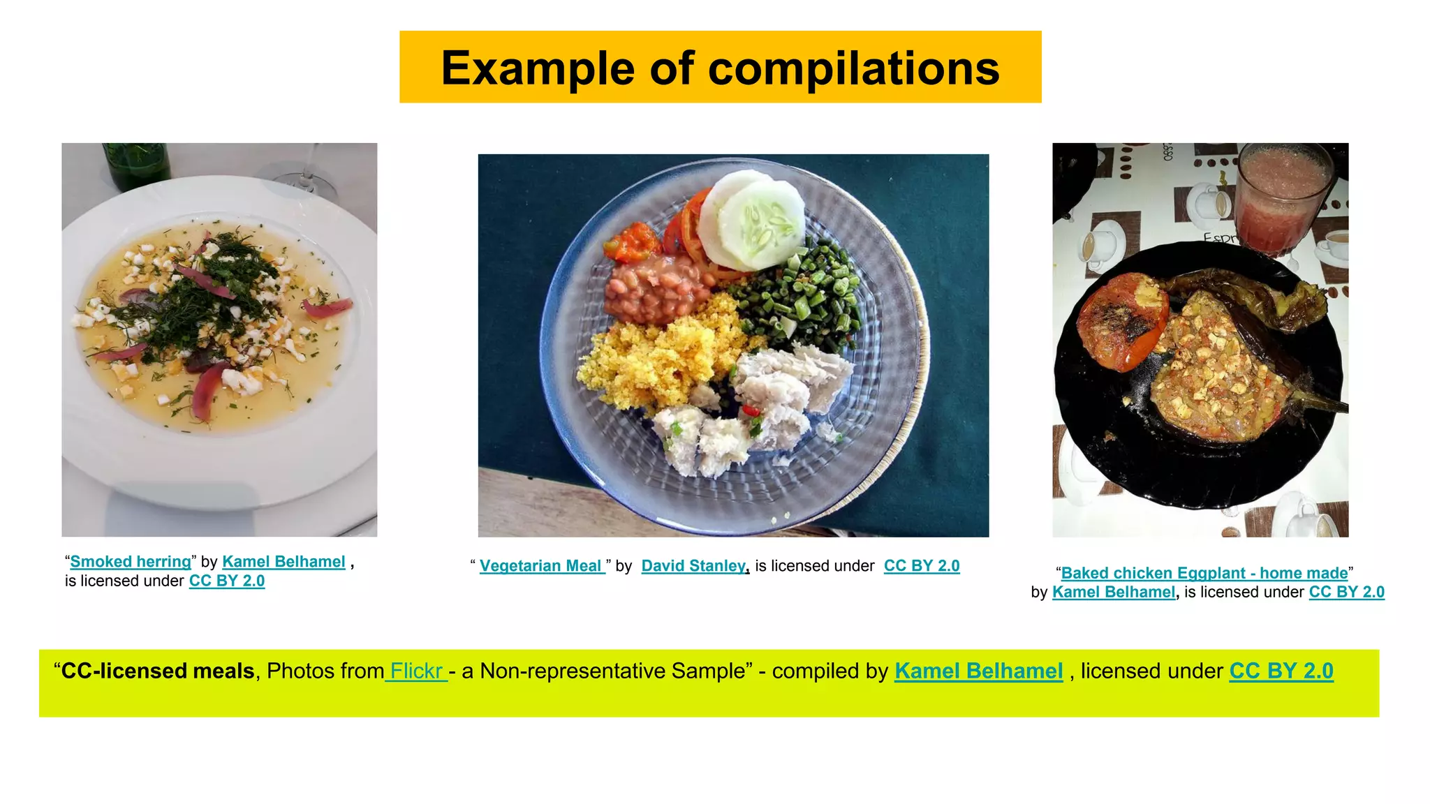 Example of compilations
“Smoked herring” by Kamel Belhamel ,
is licensed under CC BY 2.0 “Baked chicken Eggplant - home made”
by Kamel Belhamel, is licensed under CC BY 2.0
“ Vegetarian Meal ” by David Stanley, is licensed under CC BY 2.0
“CC-licensed meals, Photos from Flickr - a Non-representative Sample” - compiled by Kamel Belhamel , licensed under CC BY 2.0
 