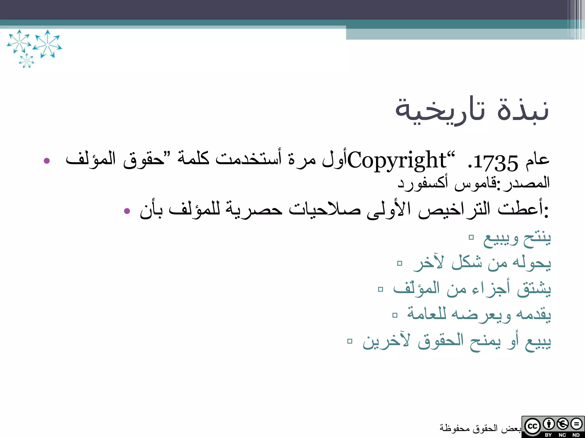 نبذة تاريخية أول مرة أستخدمت كلمة ”حقوق المؤلف  Copyright “  عام  1735.  المصدر : قاموس أكسفورد أعطت التراخيص الأولى صلاحيات حصرية للمؤلف بأن : ينتح ويبيع يحوله من شكل لآخر يشتق أجزاء من المؤلّف يقدمه ويعرضه للعامة يبيع أو يمنح الحقوق لآخرين 