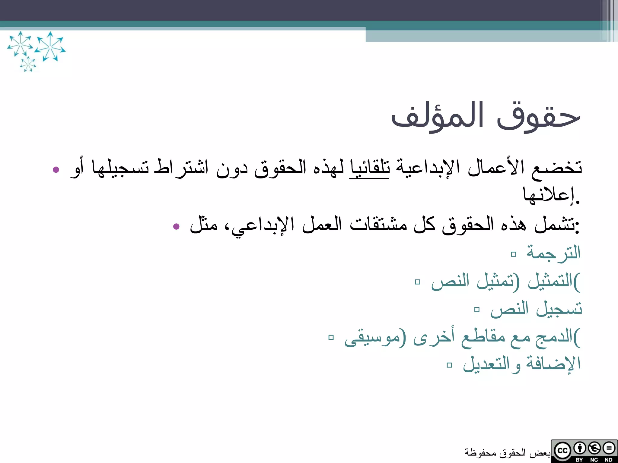 حقوق المؤلف تخضع الأعمال الإبداعية  تلقائيا  لهذه الحقوق دون اشتراط تسجيلها أو إعلانها . تشمل هذه الحقوق كل مشتقات العمل الإبداعي، مثل : الترجمة التمثيل  ( تمثيل النص ) تسجيل النص الدمج مع مقاطع أخرى  ( موسيقى ) الإضافة والتعديل 