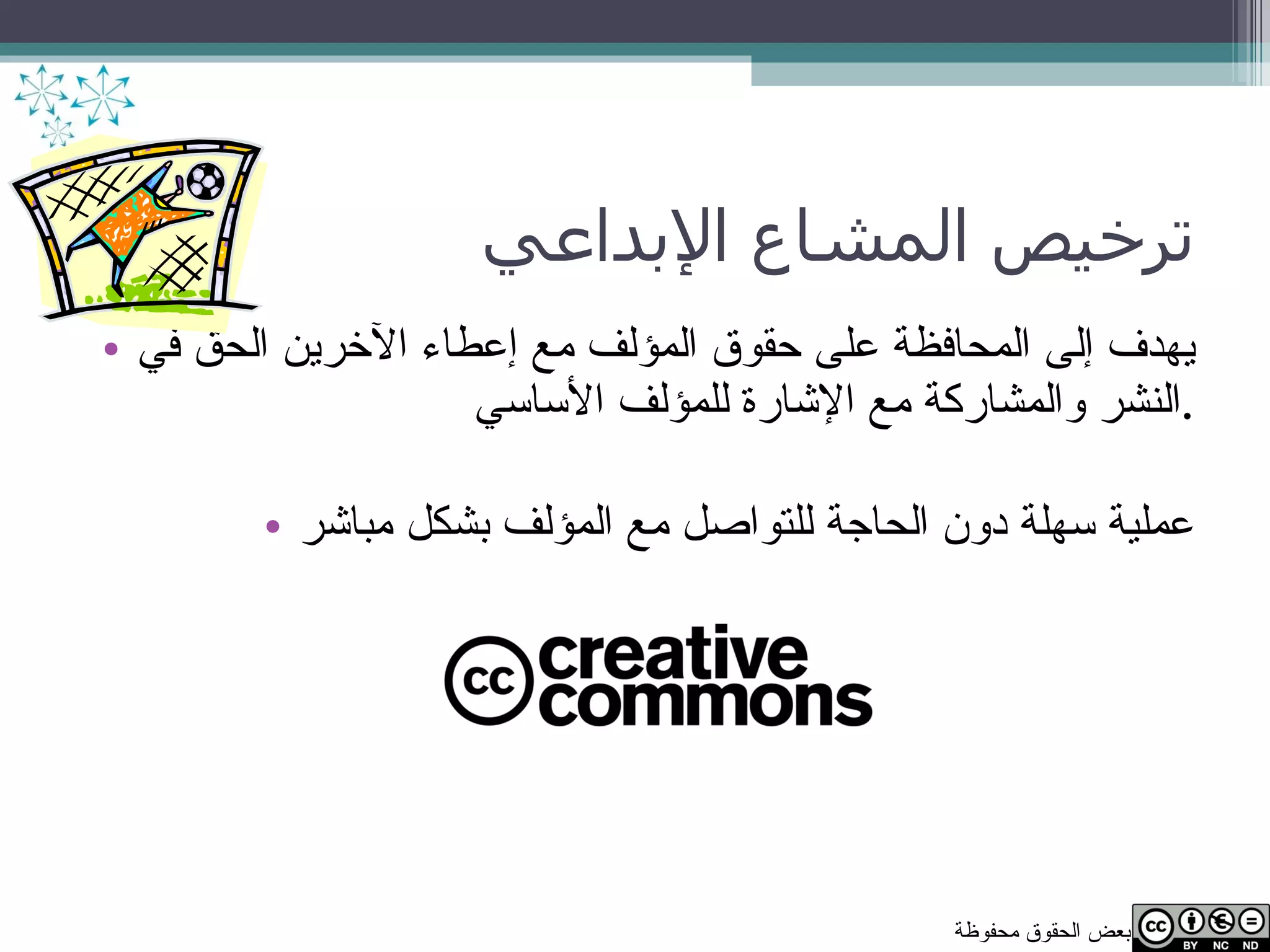 ترخيص المشاع الإبداعي يهدف إلى المحافظة على حقوق المؤلف مع إعطاء الآخرين الحق في النشر والمشاركة مع الإشارة للمؤلف الأساسي . عملية سهلة دون الحاجة للتواصل مع المؤلف بشكل مباشر 