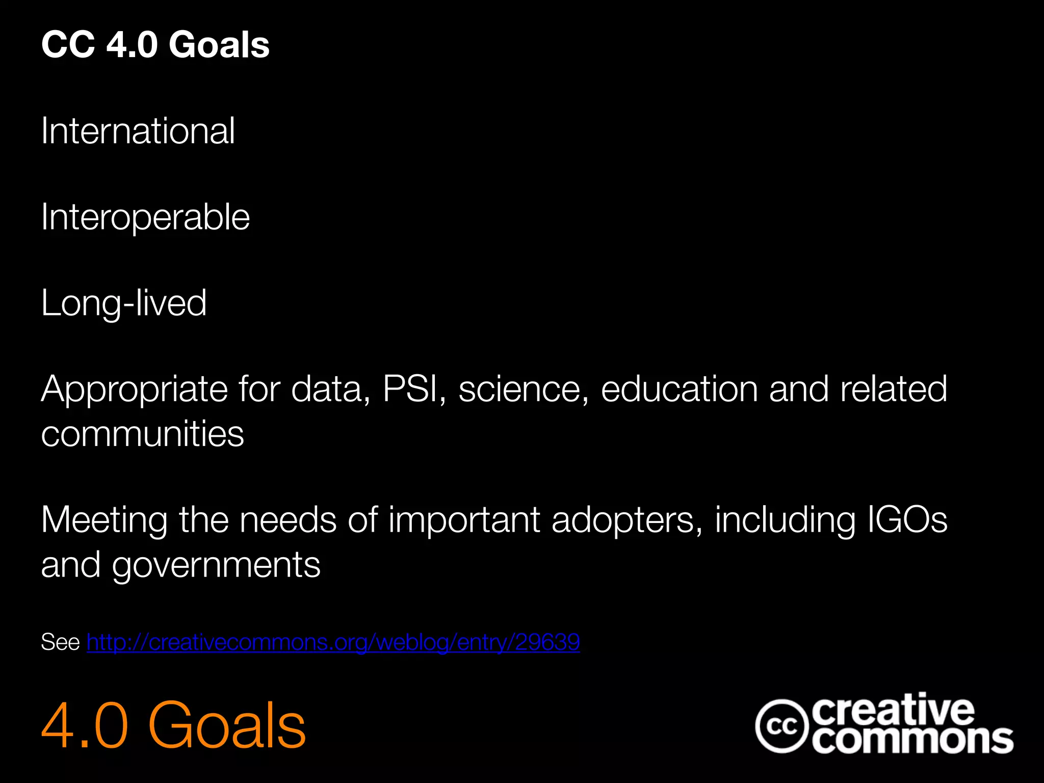 CC 4.0 Goals
International
Interoperable
Long-lived
Appropriate for data, PSI, science, education and related
communities
Meeting the needs of important adopters, including IGOs
and governments
See http://creativecommons.org/weblog/entry/29639
4.0 Goals
 