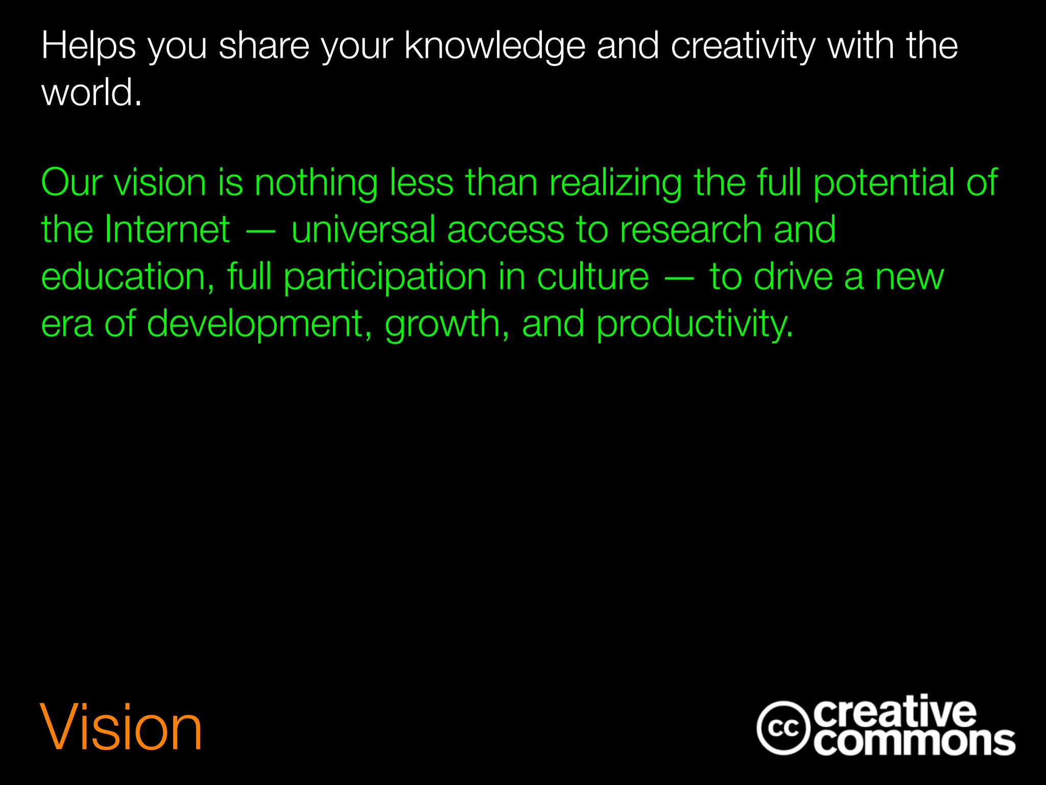 Helps you share your knowledge and creativity with the
world.
Our vision is nothing less than realizing the full potential of
the Internet — universal access to research and
education, full participation in culture — to drive a new
era of development, growth, and productivity.
Vision
 