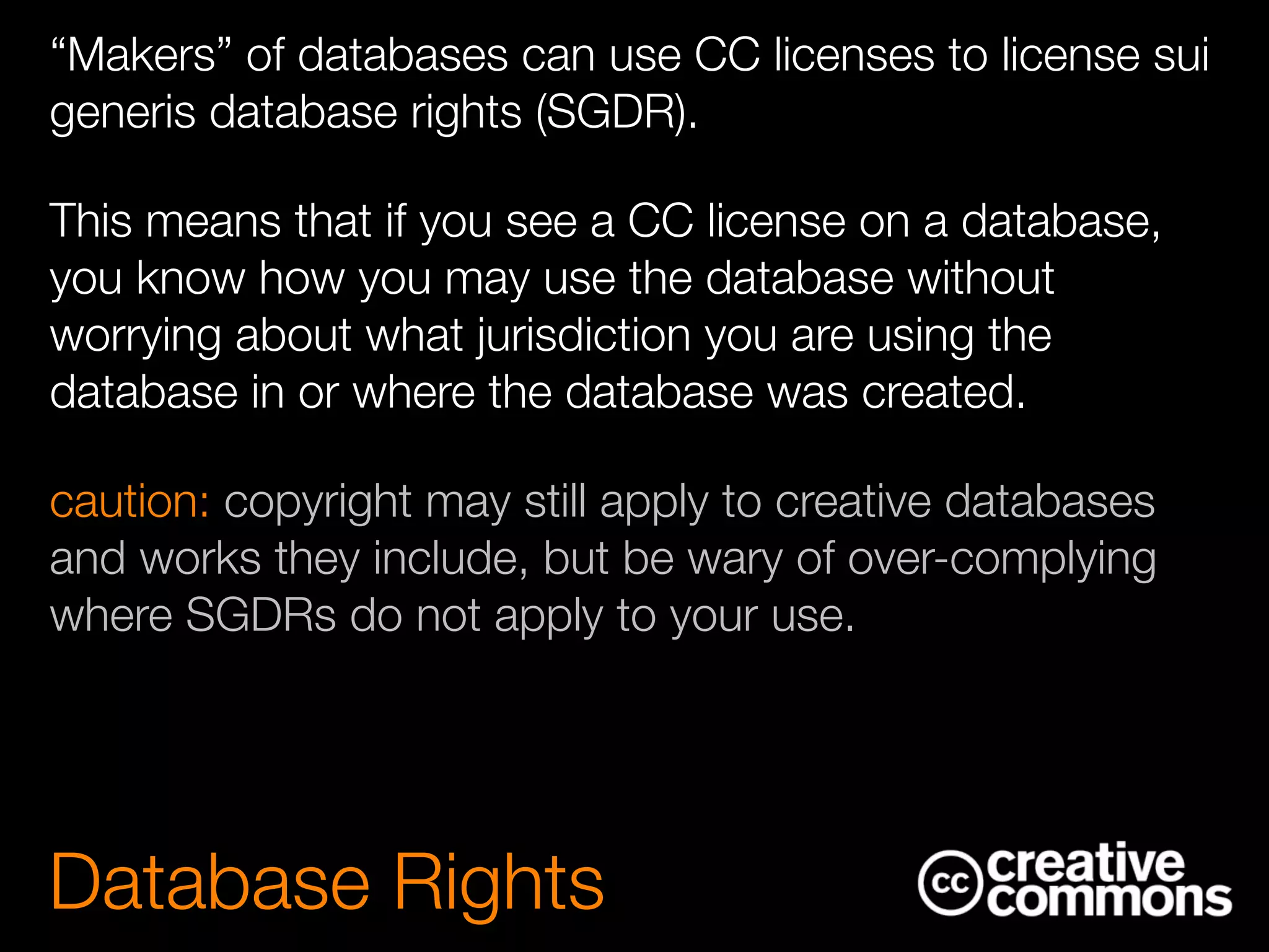 “Makers” of databases can use CC licenses to license sui
generis database rights (SGDR).
This means that if you see a CC license on a database,
you know how you may use the database without
worrying about what jurisdiction you are using the
database in or where the database was created.
caution: copyright may still apply to creative databases
and works they include, but be wary of over-complying
where SGDRs do not apply to your use.
Database Rights
 
