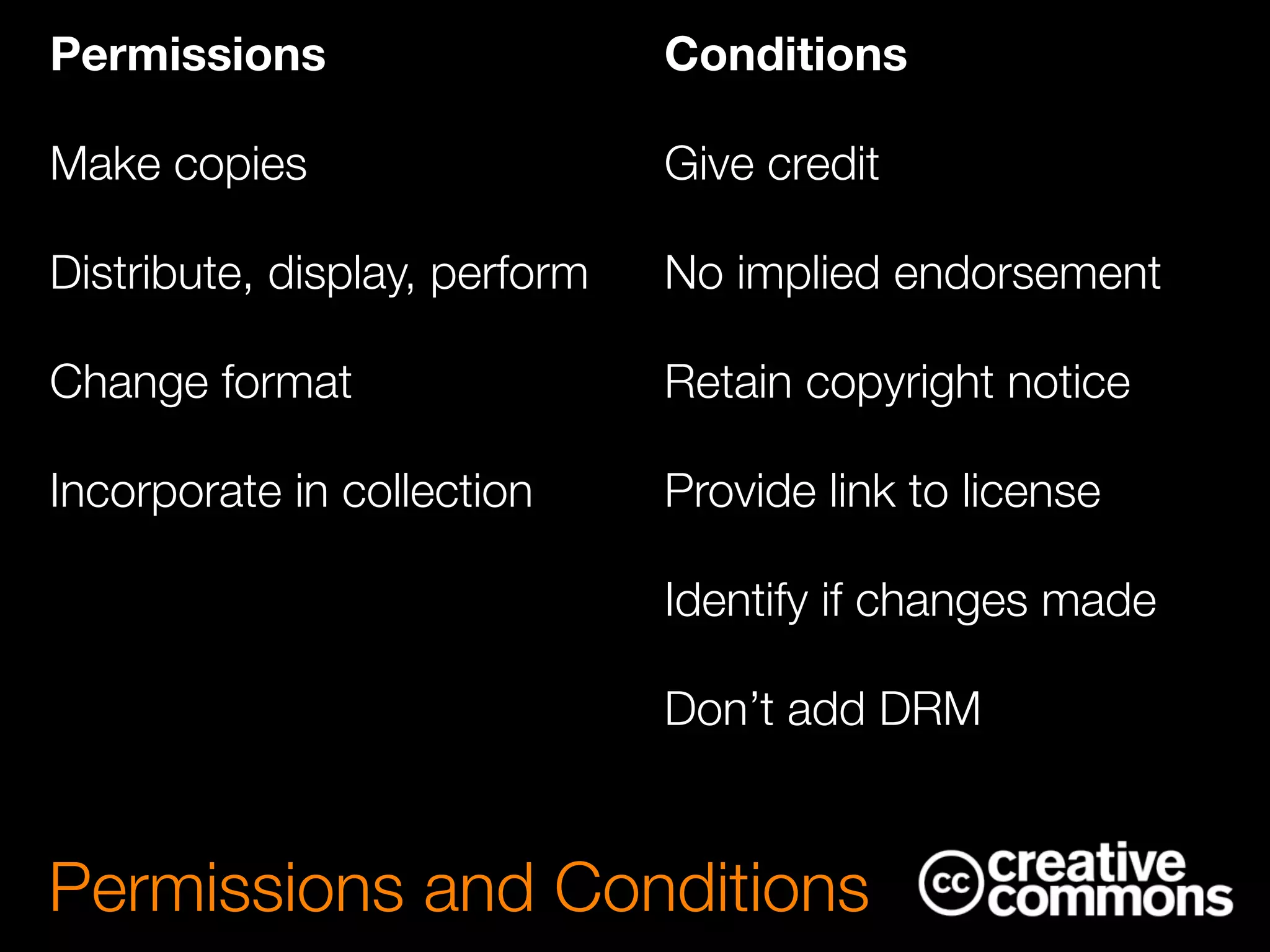 Standard permissions
Make copies
Distribute, display, perform
Change format
Incorporate in collection
Permissions and Conditions
Permissions

Make copies
Distribute, display, perform
Change format
Incorporate in collection
!
!
Conditions

Give credit
No implied endorsement
Retain copyright notice
Provide link to license
Identify if changes made
Don’t add DRM
 