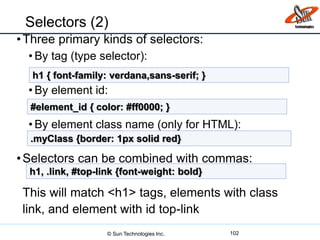 Selectors (2)
•Three primary kinds of selectors:
• By tag (type selector):
• By element id:
• By element class name (only for HTML):
•Selectors can be combined with commas:
This will match <h1> tags, elements with class
link, and element with id top-link
102
h1 { font-family: verdana,sans-serif; }
#element_id { color: #ff0000; }
.myClass {border: 1px solid red}
h1, .link, #top-link {font-weight: bold}
© Sun Technologies Inc.
 