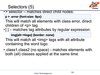 Selectors (5)
•> selector – matches direct child nodes:
This will match all elements with class error, direct
children of <p> tag
•[ ] – matches tag attributes by regular expression:
This will match all <img> tags with alt attribute
containing the word logo
•.class1.class2 (no space) - matches elements with
both (all) classes applied at the same time
105
p > .error {font-size: 8px}
img[alt~=logo] {border: none}
© Sun Technologies Inc.
 