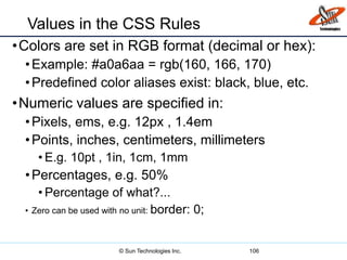 Values in the CSS Rules
•Colors are set in RGB format (decimal or hex):
•Example: #a0a6aa = rgb(160, 166, 170)
•Predefined color aliases exist: black, blue, etc.
•Numeric values are specified in:
•Pixels, ems, e.g. 12px , 1.4em
•Points, inches, centimeters, millimeters
• E.g. 10pt , 1in, 1cm, 1mm
•Percentages, e.g. 50%
• Percentage of what?...
• Zero can be used with no unit: border: 0;
106© Sun Technologies Inc.
 