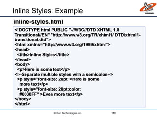 Inline Styles: Example
110
<!DOCTYPE html PUBLIC "-//W3C//DTD XHTML 1.0
Transitional//EN" "http://www.w3.org/TR/xhtml1/ DTD/xhtml1-
transitional.dtd">
<html xmlns="http://www.w3.org/1999/xhtml">
<head>
<title>Inline Styles</title>
</head>
<body>
<p>Here is some text</p>
<!--Separate multiple styles with a semicolon-->
<p style="font-size: 20pt">Here is some
more text</p>
<p style="font-size: 20pt;color:
#0000FF" >Even more text</p>
</body>
</html>
inline-styles.html
© Sun Technologies Inc.
 