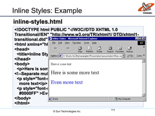 Inline Styles: Example
111
<!DOCTYPE html PUBLIC "-//W3C//DTD XHTML 1.0
Transitional//EN" "http://www.w3.org/TR/xhtml1/ DTD/xhtml1-
transitional.dtd">
<html xmlns="http://www.w3.org/1999/xhtml">
<head>
<title>Inline Styles</title>
</head>
<body>
<p>Here is some text</p>
<!--Separate multiple styles with a semicolon-->
<p style="font-size: 20pt">Here is some
more text</p>
<p style="font-size: 20pt;color:
#0000FF" >Even more text</p>
</body>
</html>
inline-styles.html
© Sun Technologies Inc.
 