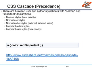 CSS Cascade (Precedence)
• There are browser, user and author stylesheets with "normal" and
"important" declarations
• Browser styles (least priority)
• Normal user styles
• Normal author styles (external, in head, inline)
• Important author styles
• Important user styles (max priority)
112
a { color: red !important ; }
http://www.slideshare.net/maxdesign/css-cascade-
1658158
© Sun Technologies Inc.
 