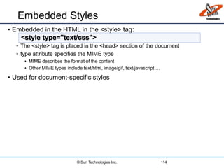 Embedded Styles
• Embedded in the HTML in the <style> tag:
• The <style> tag is placed in the <head> section of the document
• type attribute specifies the MIME type
• MIME describes the format of the content
• Other MIME types include text/html, image/gif, text/javascript …
• Used for document-specific styles
114
<style type="text/css">
© Sun Technologies Inc.
 