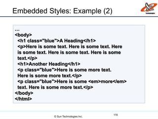 Embedded Styles: Example (2)
116
…
<body>
<h1 class="blue">A Heading</h1>
<p>Here is some text. Here is some text. Here
is some text. Here is some text. Here is some
text.</p>
<h1>Another Heading</h1>
<p class="blue">Here is some more text.
Here is some more text.</p>
<p class="blue">Here is some <em>more</em>
text. Here is some more text.</p>
</body>
</html>
© Sun Technologies Inc.
 