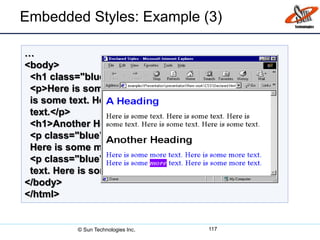 …
<body>
<h1 class="blue">A Heading</h1>
<p>Here is some text. Here is some text. Here
is some text. Here is some text. Here is some
text.</p>
<h1>Another Heading</h1>
<p class="blue">Here is some more text.
Here is some more text.</p>
<p class="blue">Here is some <em>more</em>
text. Here is some more text.</p>
</body>
</html>
Embedded Styles: Example (3)
117© Sun Technologies Inc.
 