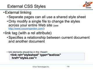 External CSS Styles
•External linking
•Separate pages can all use a shared style sheet
•Only modify a single file to change the styles
across your entire Web site (see
http://www.csszengarden.com/)
•link tag (with a rel attribute)
•Specifies a relationship between current document
and another document
• link elements should be in the <head>
118
<link rel="stylesheet" type="text/css"
href="styles.css">
© Sun Technologies Inc.
 
