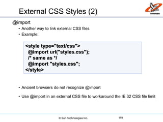 External CSS Styles (2)
@import
• Another way to link external CSS files
• Example:
• Ancient browsers do not recognize @import
• Use @import in an external CSS file to workaround the IE 32 CSS file limit
119
<style type="text/css">
@import url("styles.css");
/* same as */
@import "styles.css";
</style>
© Sun Technologies Inc.
 