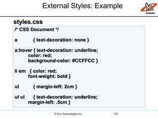External Styles: Example
120
/* CSS Document */
a { text-decoration: none }
a:hover { text-decoration: underline;
color: red;
background-color: #CCFFCC }
li em { color: red;
font-weight: bold }
ul { margin-left: 2cm }
ul ul { text-decoration: underline;
margin-left: .5cm }
styles.css
© Sun Technologies Inc.
 