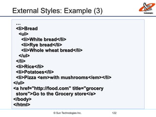 External Styles: Example (3)
122
…
<li>Bread
<ul>
<li>White bread</li>
<li>Rye bread</li>
<li>Whole wheat bread</li>
</ul>
</li>
<li>Rice</li>
<li>Potatoes</li>
<li>Pizza <em>with mushrooms</em></li>
</ul>
<a href="http://food.com" title="grocery
store">Go to the Grocery store</a>
</body>
</html>
© Sun Technologies Inc.
 