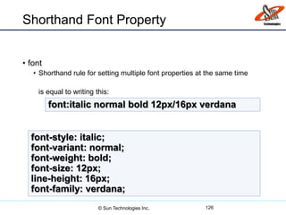Shorthand Font Property
• font
• Shorthand rule for setting multiple font properties at the same time
is equal to writing this:
126
font:italic normal bold 12px/16px verdana
font-style: italic;
font-variant: normal;
font-weight: bold;
font-size: 12px;
line-height: 16px;
font-family: verdana;
© Sun Technologies Inc.
 