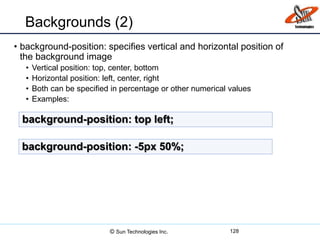 Backgrounds (2)
• background-position: specifies vertical and horizontal position of
the background image
• Vertical position: top, center, bottom
• Horizontal position: left, center, right
• Both can be specified in percentage or other numerical values
• Examples:
128
background-position: top left;
background-position: -5px 50%;
© Sun Technologies Inc.
 