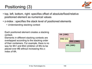 Positioning (3)
• top, left, bottom, right: specifies offset of absolute/fixed/relative
positioned element as numerical values
• z-index : specifies the stack level of positioned elements
• Understanding stacking context
140
Each positioned element creates a stacking
context.
Elements in different stacking contexts are
overlapped according to the stacking order
of their containers. For example, there is no
way for #A1 and #A2 (children of #A) to be
placed over #B without increasing the z-
index of #A.
© Sun Technologies Inc.
 