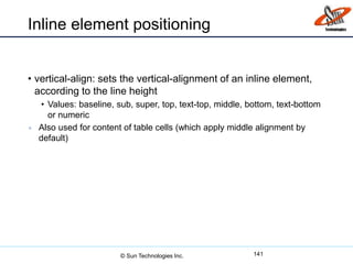 Inline element positioning
• vertical-align: sets the vertical-alignment of an inline element,
according to the line height
• Values: baseline, sub, super, top, text-top, middle, bottom, text-bottom
or numeric
 Also used for content of table cells (which apply middle alignment by
default)
141© Sun Technologies Inc.
 