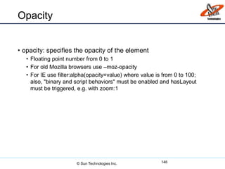 Opacity
• opacity: specifies the opacity of the element
• Floating point number from 0 to 1
• For old Mozilla browsers use –moz-opacity
• For IE use filter:alpha(opacity=value) where value is from 0 to 100;
also, "binary and script behaviors" must be enabled and hasLayout
must be triggered, e.g. with zoom:1
146© Sun Technologies Inc.
 