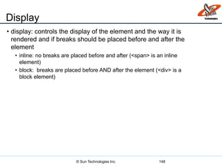 Display
• display: controls the display of the element and the way it is
rendered and if breaks should be placed before and after the
element
• inline: no breaks are placed before and after (<span> is an inline
element)
• block: breaks are placed before AND after the element (<div> is a
block element)
148© Sun Technologies Inc.
 