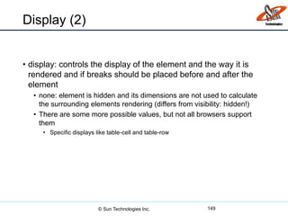 Display (2)
• display: controls the display of the element and the way it is
rendered and if breaks should be placed before and after the
element
• none: element is hidden and its dimensions are not used to calculate
the surrounding elements rendering (differs from visibility: hidden!)
• There are some more possible values, but not all browsers support
them
• Specific displays like table-cell and table-row
149© Sun Technologies Inc.
 