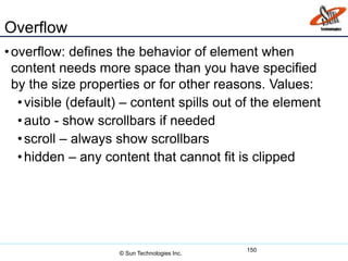 Overflow
•overflow: defines the behavior of element when
content needs more space than you have specified
by the size properties or for other reasons. Values:
•visible (default) – content spills out of the element
•auto - show scrollbars if needed
•scroll – always show scrollbars
•hidden – any content that cannot fit is clipped
150
© Sun Technologies Inc.
 