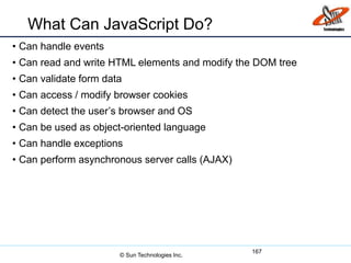 What Can JavaScript Do?
• Can handle events
• Can read and write HTML elements and modify the DOM tree
• Can validate form data
• Can access / modify browser cookies
• Can detect the user’s browser and OS
• Can be used as object-oriented language
• Can handle exceptions
• Can perform asynchronous server calls (AJAX)
167
© Sun Technologies Inc.
 
