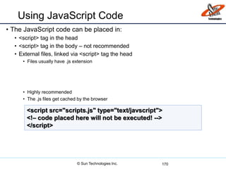 Using JavaScript Code
• The JavaScript code can be placed in:
• <script> tag in the head
• <script> tag in the body – not recommended
• External files, linked via <script> tag the head
• Files usually have .js extension
• Highly recommended
• The .js files get cached by the browser
170
<script src="scripts.js" type="text/javscript">
<!– code placed here will not be executed! -->
</script>
© Sun Technologies Inc.
 