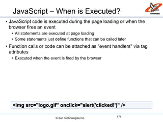 JavaScript – When is Executed?
• JavaScript code is executed during the page loading or when the
browser fires an event
• All statements are executed at page loading
• Some statements just define functions that can be called later
• Function calls or code can be attached as "event handlers" via tag
attributes
• Executed when the event is fired by the browser
171
<img src="logo.gif" onclick="alert('clicked!')" />
© Sun Technologies Inc.
 