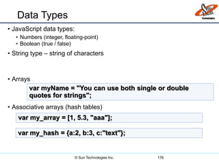Data Types
• JavaScript data types:
• Numbers (integer, floating-point)
• Boolean (true / false)
• String type – string of characters
• Arrays
• Associative arrays (hash tables)
176
var myName = "You can use both single or double
quotes for strings";
var my_array = [1, 5.3, "aaa"];
var my_hash = {a:2, b:3, c:"text"};
© Sun Technologies Inc.
 