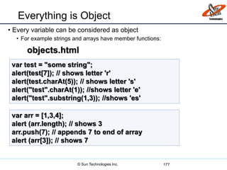 Everything is Object
• Every variable can be considered as object
• For example strings and arrays have member functions:
177
var test = "some string";
alert(test[7]); // shows letter 'r'
alert(test.charAt(5)); // shows letter 's'
alert("test".charAt(1)); //shows letter 'e'
alert("test".substring(1,3)); //shows 'es'
var arr = [1,3,4];
alert (arr.length); // shows 3
arr.push(7); // appends 7 to end of array
alert (arr[3]); // shows 7
objects.html
© Sun Technologies Inc.
 