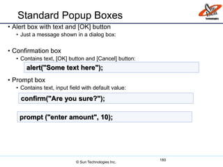Standard Popup Boxes
• Alert box with text and [OK] button
• Just a message shown in a dialog box:
• Confirmation box
• Contains text, [OK] button and [Cancel] button:
• Prompt box
• Contains text, input field with default value:
180
alert("Some text here");
confirm("Are you sure?");
prompt ("enter amount", 10);
© Sun Technologies Inc.
 