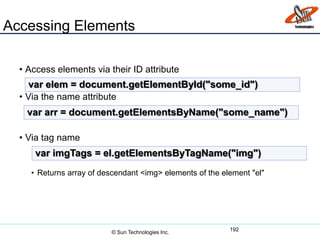 Accessing Elements
• Access elements via their ID attribute
• Via the name attribute
• Via tag name
• Returns array of descendant <img> elements of the element "el"
192
var elem = document.getElementById("some_id")
var arr = document.getElementsByName("some_name")
var imgTags = el.getElementsByTagName("img")
© Sun Technologies Inc.
 