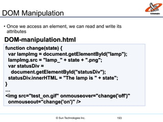 DOM Manipulation
• Once we access an element, we can read and write its
attributes
193
function change(state) {
var lampImg = document.getElementById("lamp");
lampImg.src = "lamp_" + state + ".png";
var statusDiv =
document.getElementById("statusDiv");
statusDiv.innerHTML = "The lamp is " + state";
}
…
<img src="test_on.gif" onmouseover="change('off')"
onmouseout="change('on')" />
DOM-manipulation.html
© Sun Technologies Inc.
 