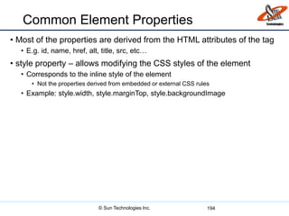 Common Element Properties
• Most of the properties are derived from the HTML attributes of the tag
• E.g. id, name, href, alt, title, src, etc…
• style property – allows modifying the CSS styles of the element
• Corresponds to the inline style of the element
• Not the properties derived from embedded or external CSS rules
• Example: style.width, style.marginTop, style.backgroundImage
194© Sun Technologies Inc.
 