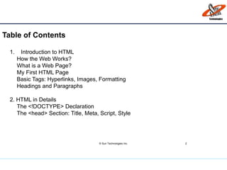 Table of Contents
© Sun Technologies Inc. 2
1. Introduction to HTML
How the Web Works?
What is a Web Page?
My First HTML Page
Basic Tags: Hyperlinks, Images, Formatting
Headings and Paragraphs
2. HTML in Details
The <!DOCTYPE> Declaration
The <head> Section: Title, Meta, Script, Style
 