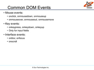 Common DOM Events
• Mouse events:
• onclick, onmousedown, onmouseup
• onmouseover, onmouseout, onmousemove
• Key events:
• onkeypress, onkeydown, onkeyup
• Only for input fields
• Interface events:
• onblur, onfocus
• onscroll
© Sun Technologies Inc.
 