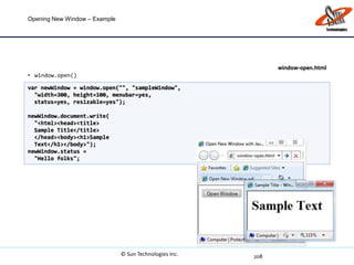 Opening New Window – Example
• window.open()
208
var newWindow = window.open("", "sampleWindow",
"width=300, height=100, menubar=yes,
status=yes, resizable=yes");
newWindow.document.write(
"<html><head><title>
Sample Title</title>
</head><body><h1>Sample
Text</h1></body>");
newWindow.status =
"Hello folks";
window-open.html
© Sun Technologies Inc.
 