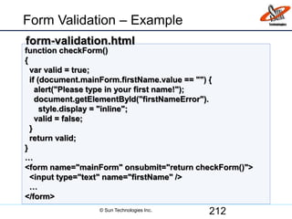Form Validation – Example
212
function checkForm()
{
var valid = true;
if (document.mainForm.firstName.value == "") {
alert("Please type in your first name!");
document.getElementById("firstNameError").
style.display = "inline";
valid = false;
}
return valid;
}
…
<form name="mainForm" onsubmit="return checkForm()">
<input type="text" name="firstName" />
…
</form>
form-validation.html
© Sun Technologies Inc.
 