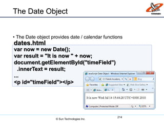 The Date Object
• The Date object provides date / calendar functions
214
var now = new Date();
var result = "It is now " + now;
document.getElementById("timeField")
.innerText = result;
...
<p id="timeField"></p>
dates.html
© Sun Technologies Inc.
 
