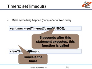 Timers: setTimeout()
• Make something happen (once) after a fixed delay
215
var timer = setTimeout('bang()', 5000);
clearTimeout(timer);
5 seconds after this
statement executes, this
function is called
Cancels the
timer
© Sun Technologies Inc.
 