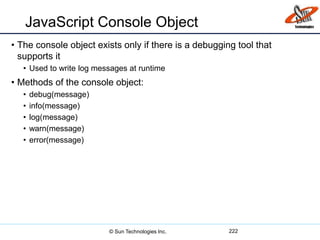 JavaScript Console Object
• The console object exists only if there is a debugging tool that
supports it
• Used to write log messages at runtime
• Methods of the console object:
• debug(message)
• info(message)
• log(message)
• warn(message)
• error(message)
222© Sun Technologies Inc.
 